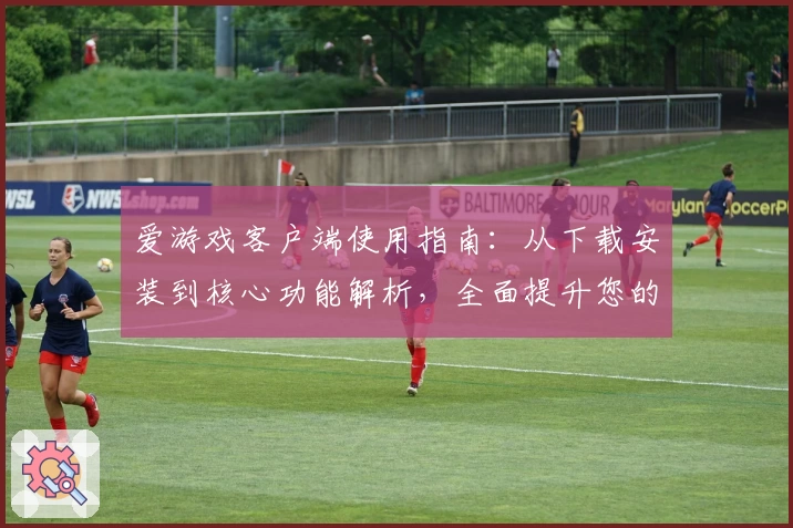 爱游戏客户端使用指南：从下载安装到核心功能解析，全面提升您的使用体验