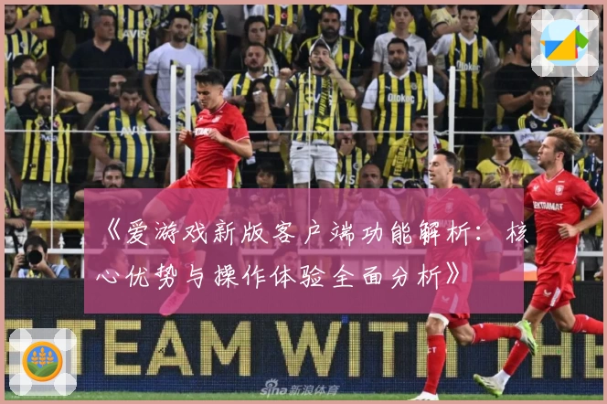《爱游戏新版客户端功能解析：核心优势与操作体验全面分析》