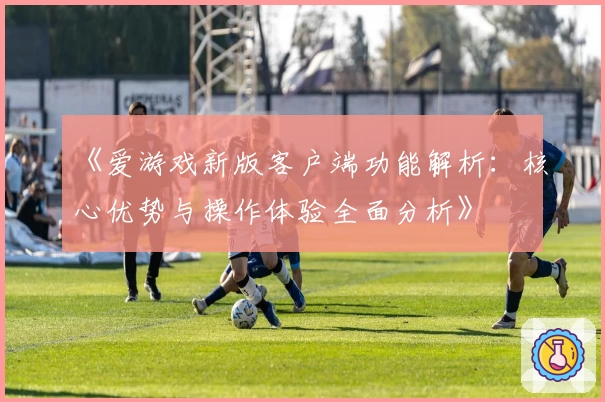《爱游戏新版客户端功能解析：核心优势与操作体验全面分析》