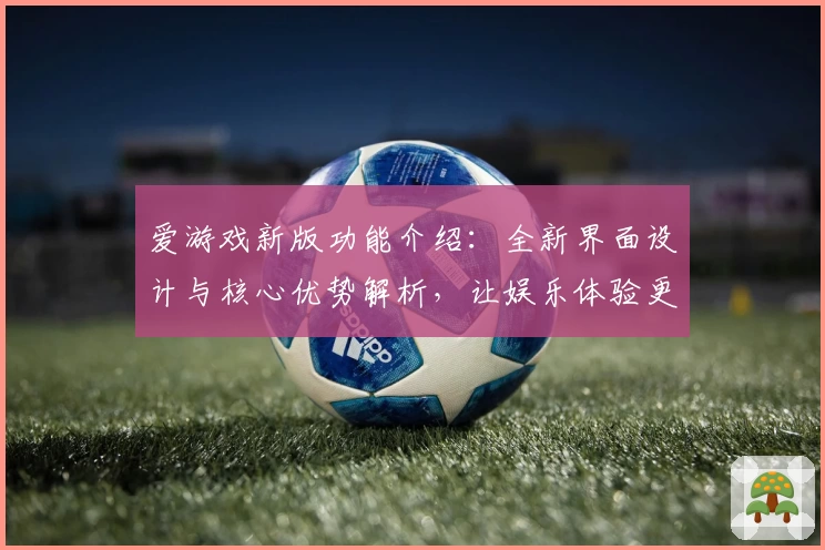 爱游戏新版功能介绍：全新界面设计与核心优势解析，让娱乐体验更便捷