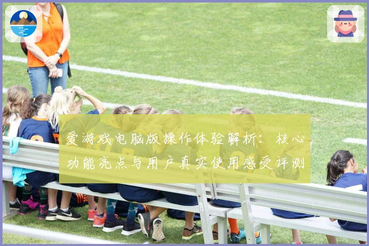 爱游戏电脑版操作体验解析：核心功能亮点与用户真实使用感受评测分析