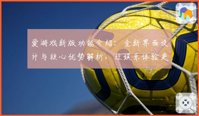爱游戏新版功能介绍：全新界面设计与核心优势解析，让娱乐体验更便捷